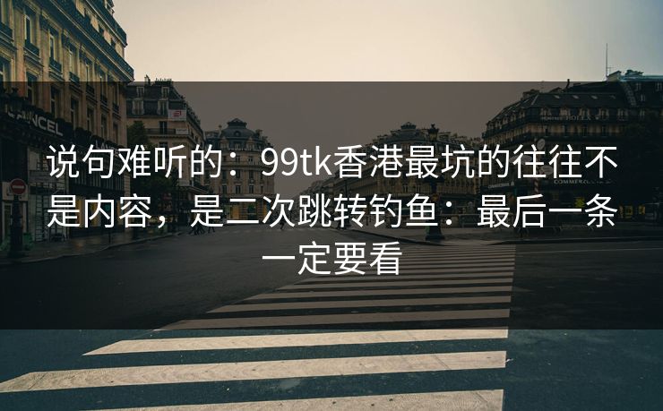 说句难听的：99tk香港最坑的往往不是内容，是二次跳转钓鱼：最后一条一定要看