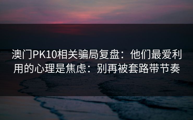 澳门PK10相关骗局复盘：他们最爱利用的心理是焦虑：别再被套路带节奏