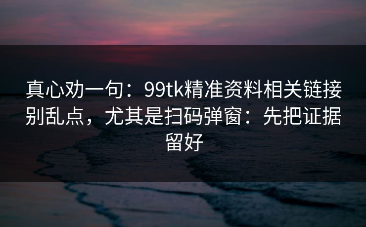 真心劝一句:99tk精准资料相关链接别乱点,尤其是扫码弹窗:先把证据留好