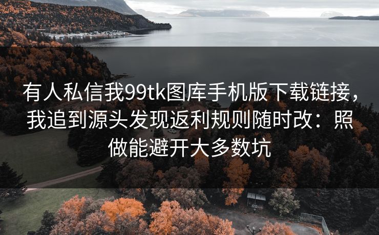 有人私信我99tk图库手机版下载链接，我追到源头发现返利规则随时改：照做能避开大多数坑