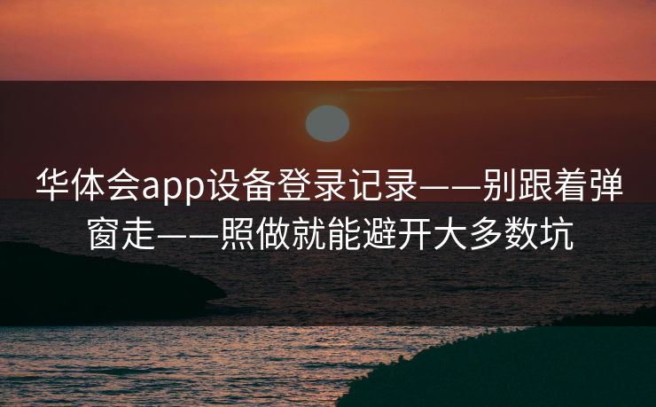 华体会app设备登录记录——别跟着弹窗走——照做就能避开大多数坑